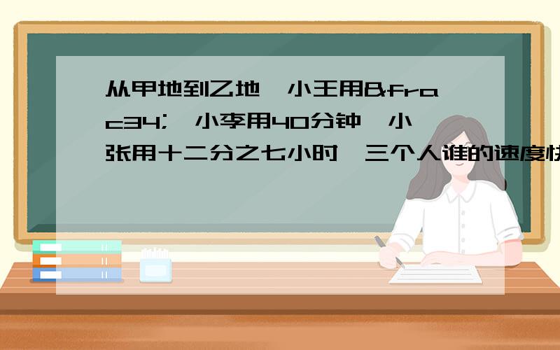 从甲地到乙地,小王用¾,小李用40分钟,小张用十二分之七小时,三个人谁的速度快?