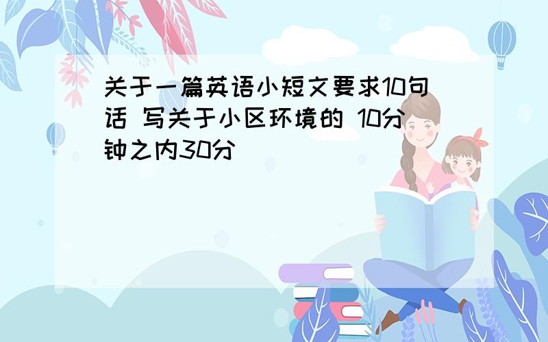 关于一篇英语小短文要求10句话 写关于小区环境的 10分钟之内30分