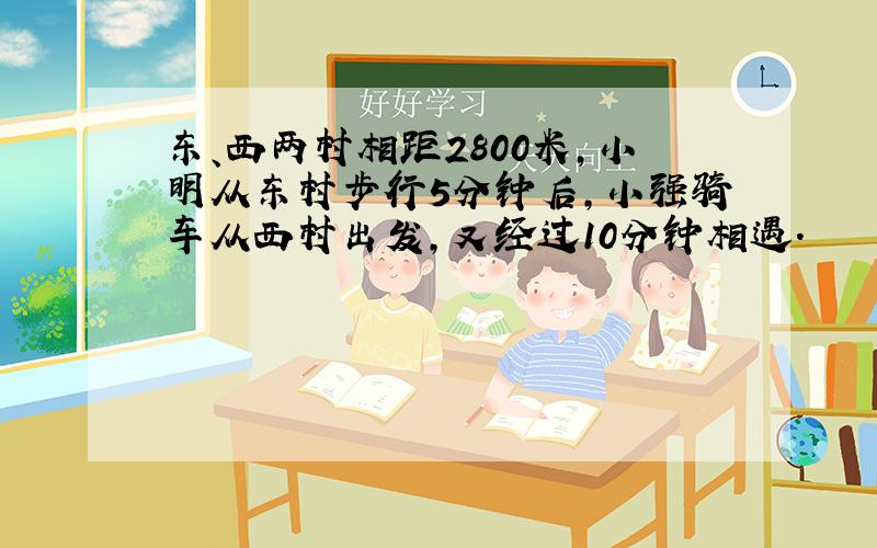 东、西两村相距2800米,小明从东村步行5分钟后,小强骑车从西村出发,又经过10分钟相遇.