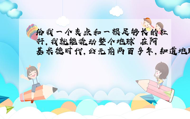 给我一个支点和一根足够长的杠杆,我就能撬动整个地球 在阿基米德时代,公元前两百多年,知道地球是圆的了?不是哥白尼在公元一