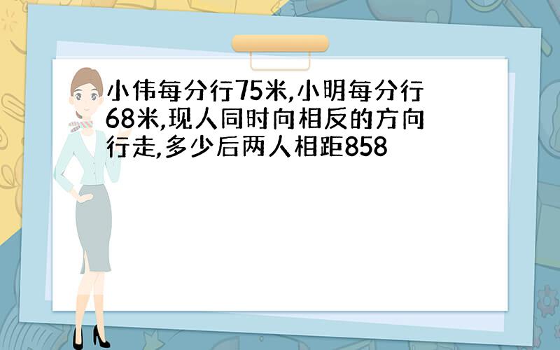 小伟每分行75米,小明每分行68米,现人同时向相反的方向行走,多少后两人相距858