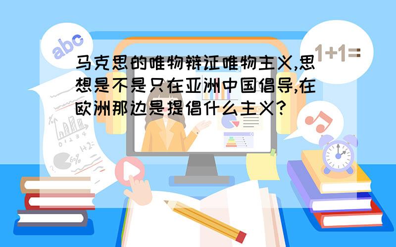 马克思的唯物辩证唯物主义,思想是不是只在亚洲中国倡导,在欧洲那边是提倡什么主义?