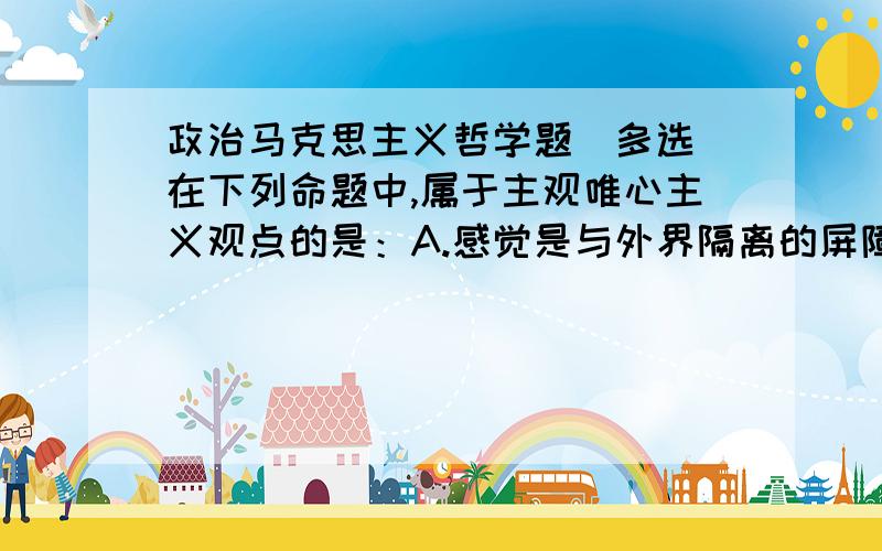 政治马克思主义哲学题（多选）在下列命题中,属于主观唯心主义观点的是：A.感觉是与外界隔离的屏障B.事物是组成该事物成分,