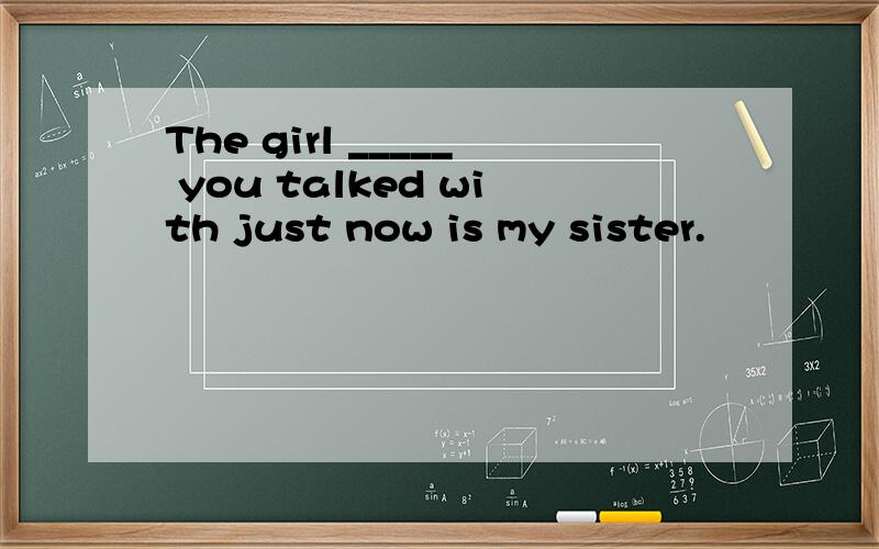 The girl _____ you talked with just now is my sister.