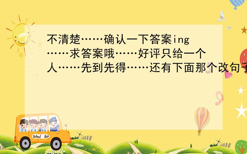 不清楚……确认一下答案ing……求答案哦……好评只给一个人……先到先得……还有下面那个改句子的……