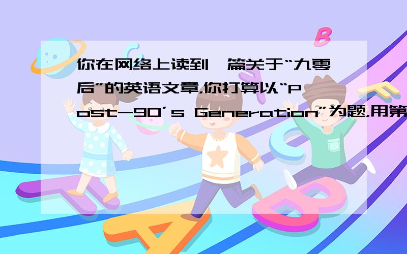 你在网络上读到一篇关于“九零后”的英语文章，你打算以“Post-90’s Generation”为题，用第一人称给《21