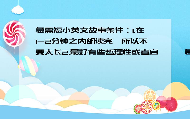 急需短小英文故事条件：1.在1-2分钟之内朗读完,所以不要太长2.最好有些哲理性或者启迪……急~~~越快越好~~2天之内