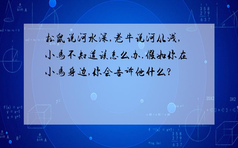 松鼠说河水深,老牛说河从浅,小马不知道该怎么办.假如你在小马身边,你会告诉他什么?