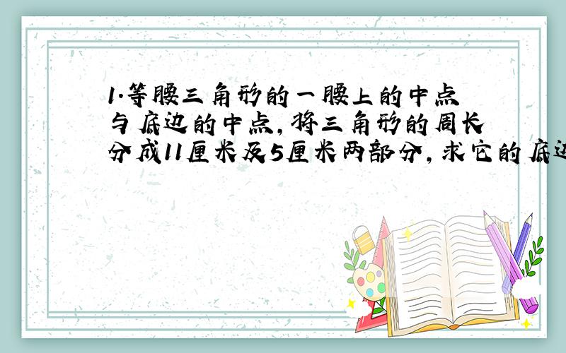 1.等腰三角形的一腰上的中点与底边的中点,将三角形的周长分成11厘米及5厘米两部分,求它的底边和腰的周长.