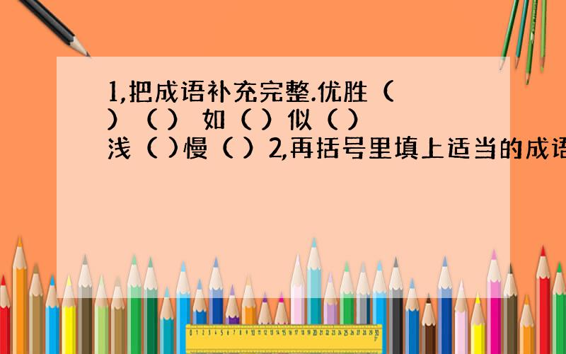 1,把成语补充完整.优胜（ ）（ ） 如（ ）似（ ） 浅（ )慢（ ）2,再括号里填上适当的成语.他任务没完成,（ ）