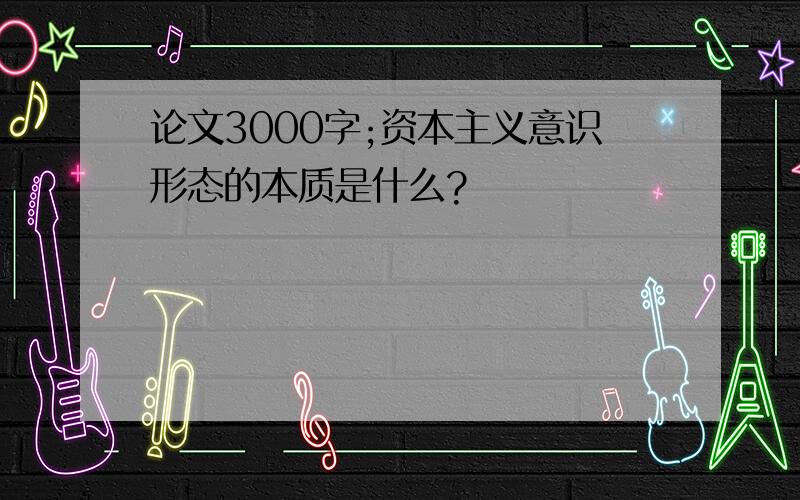 论文3000字;资本主义意识形态的本质是什么?