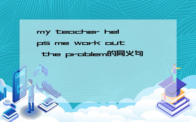 my teacher helps me work out the problem的同义句