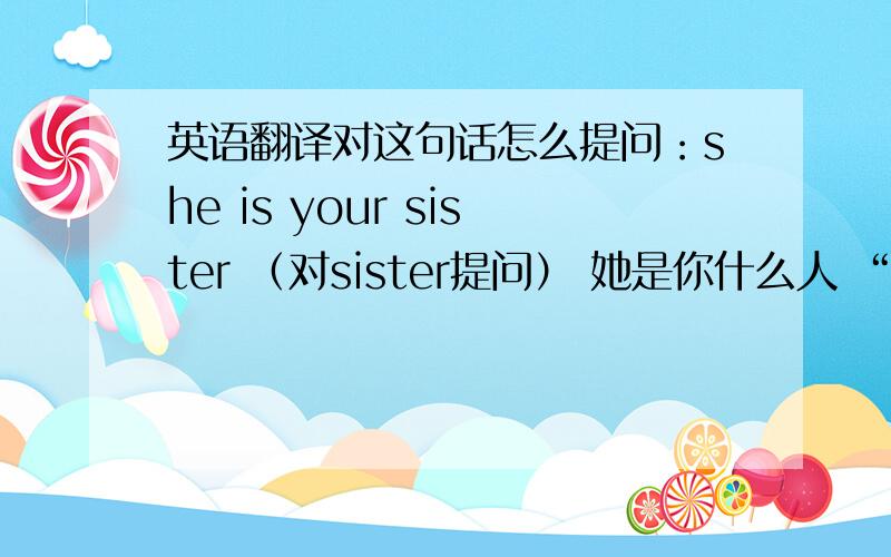 英语翻译对这句话怎么提问：she is your sister （对sister提问） 她是你什么人 “她是你的谁” 怎