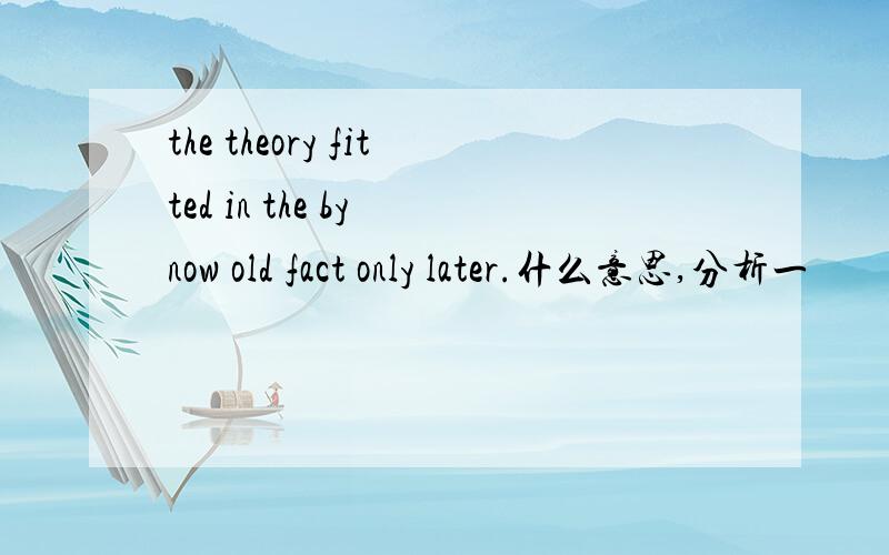 the theory fitted in the by now old fact only later.什么意思,分析一