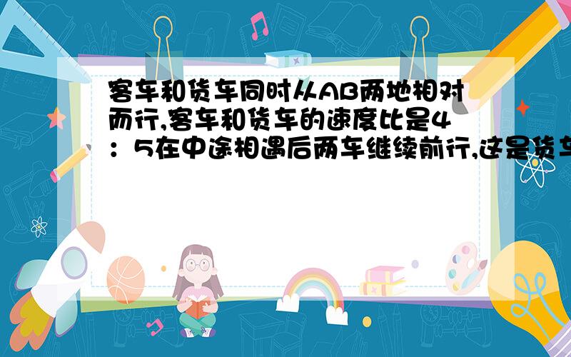 客车和货车同时从AB两地相对而行,客车和货车的速度比是4：5在中途相遇后两车继续前行,这是货车的速度提高了20%,4小时