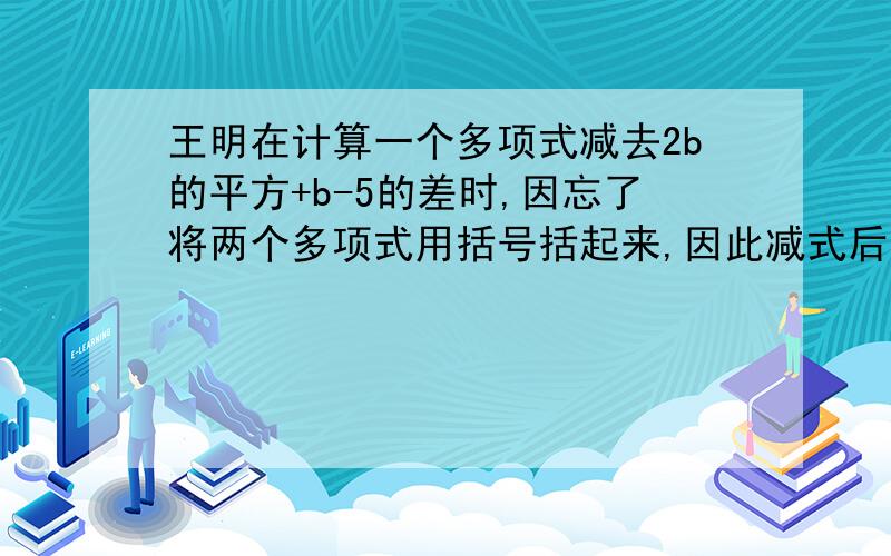 王明在计算一个多项式减去2b的平方+b-5的差时,因忘了将两个多项式用括号括起来,因此减式后面两项没有变号,结果得到的差