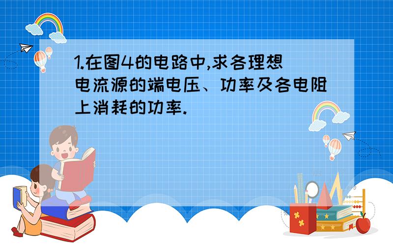 1.在图4的电路中,求各理想电流源的端电压、功率及各电阻上消耗的功率.