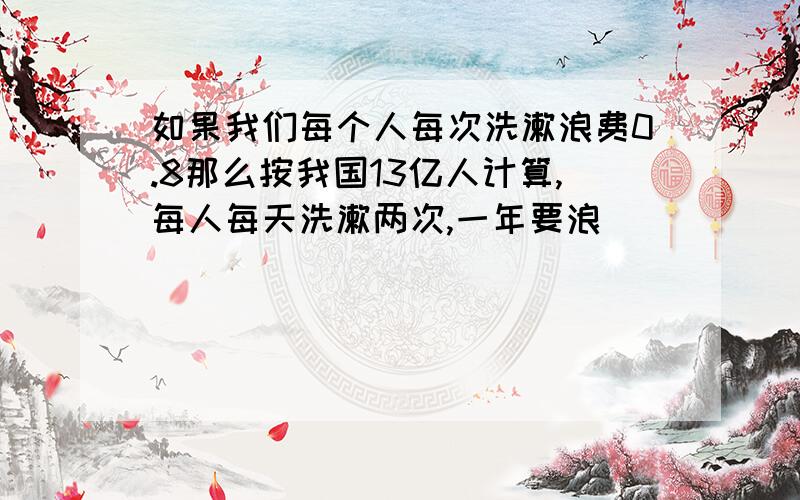 如果我们每个人每次洗漱浪费0.8那么按我国13亿人计算,每人每天洗漱两次,一年要浪