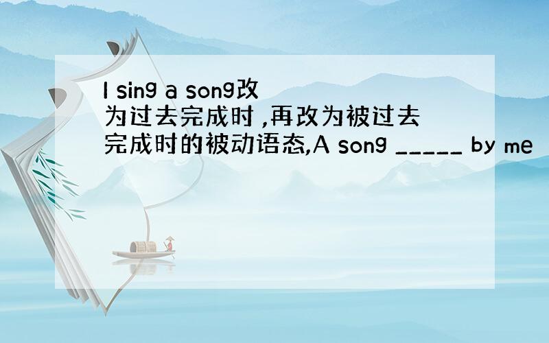 I sing a song改为过去完成时 ,再改为被过去完成时的被动语态,A song _____ by me