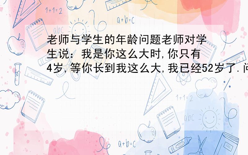 老师与学生的年龄问题老师对学生说：我是你这么大时,你只有4岁,等你长到我这么大,我已经52岁了.问老师和学生现在的年龄各