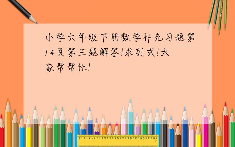 小学六年级下册数学补充习题第14页第三题解答!求列式!大家帮帮忙!