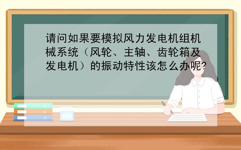 请问如果要模拟风力发电机组机械系统（风轮、主轴、齿轮箱及发电机）的振动特性该怎么办呢?