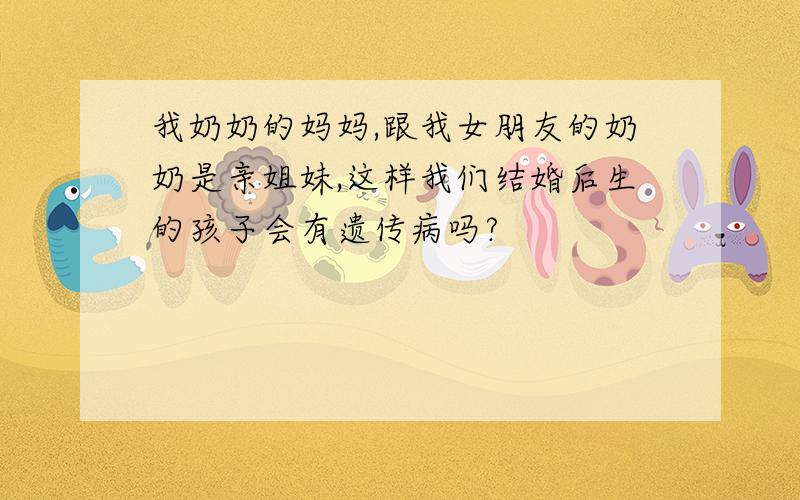 我奶奶的妈妈,跟我女朋友的奶奶是亲姐妹,这样我们结婚后生的孩子会有遗传病吗?