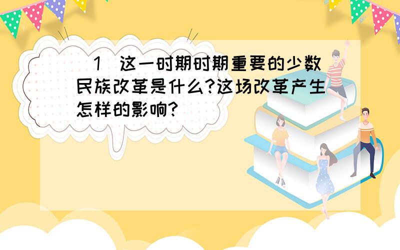 （1）这一时期时期重要的少数民族改革是什么?这场改革产生怎样的影响?