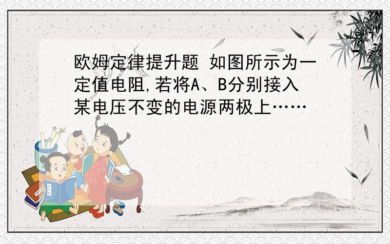 欧姆定律提升题 如图所示为一定值电阻,若将A、B分别接入某电压不变的电源两极上……