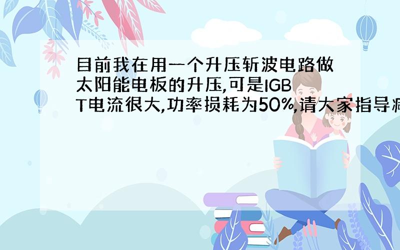 目前我在用一个升压斩波电路做太阳能电板的升压,可是IGBT电流很大,功率损耗为50%,请大家指导减少功率损