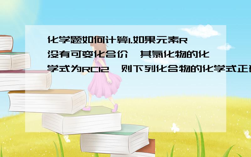 化学题如何计算1.如果元素R没有可变化合价,其氯化物的化学式为RCl2,则下列化合物的化学式正确的是A、R(NO3)2