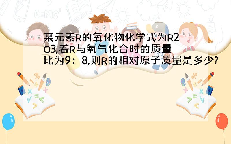 某元素R的氧化物化学式为R2O3,若R与氧气化合时的质量比为9：8,则R的相对原子质量是多少?