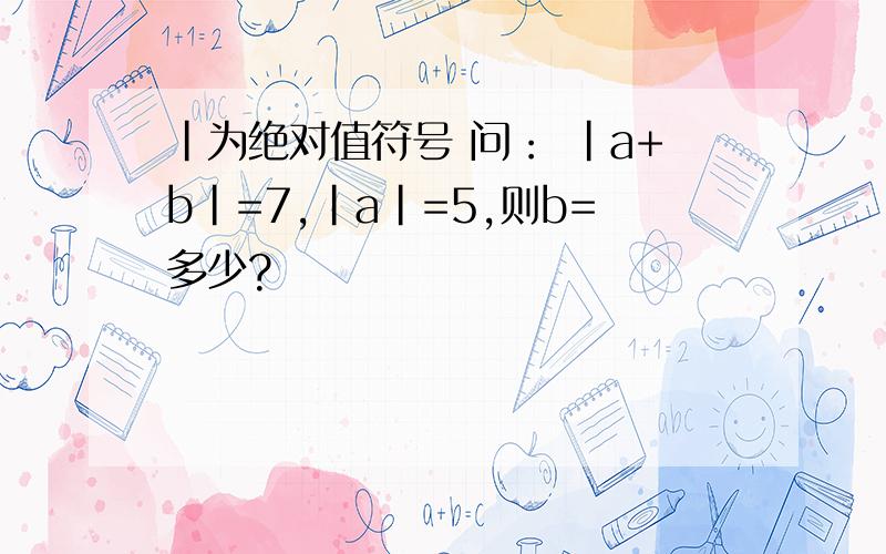 ｜为绝对值符号 问： ｜a+b｜=7,｜a｜=5,则b=多少?