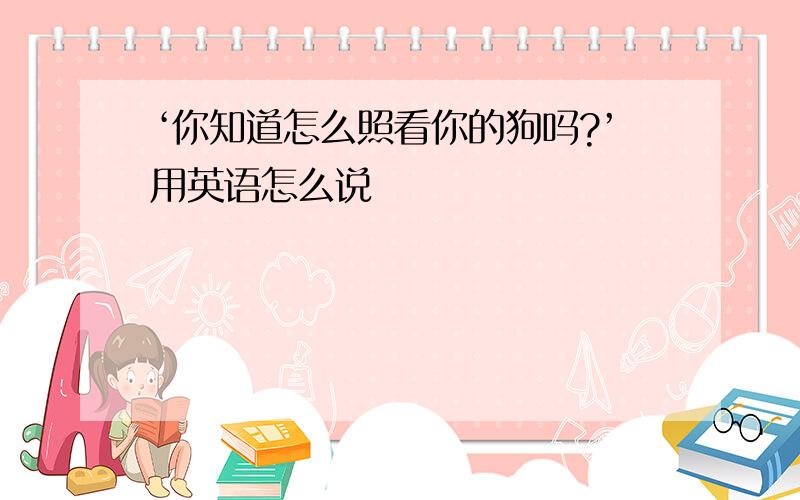 ‘你知道怎么照看你的狗吗?’用英语怎么说