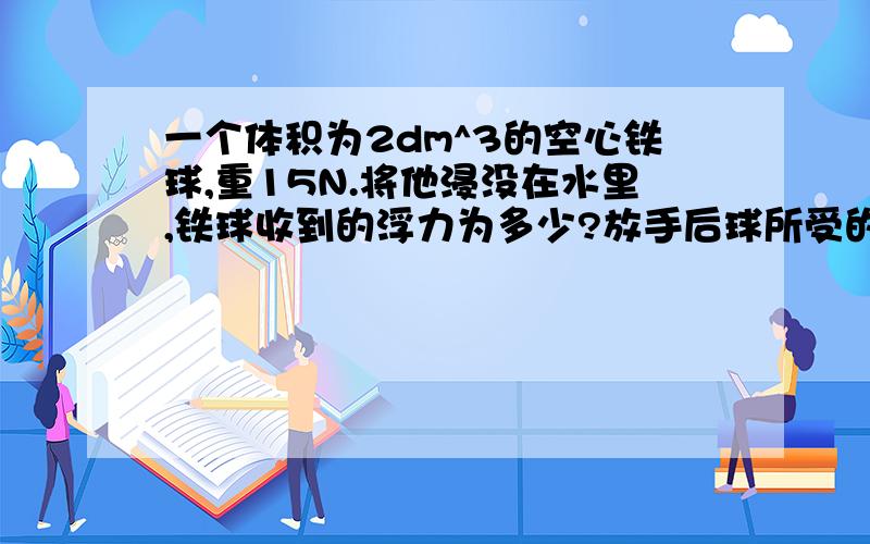 一个体积为2dm^3的空心铁球,重15N.将他浸没在水里,铁球收到的浮力为多少?放手后球所受的浮力多大?此时铁球能上浮吗