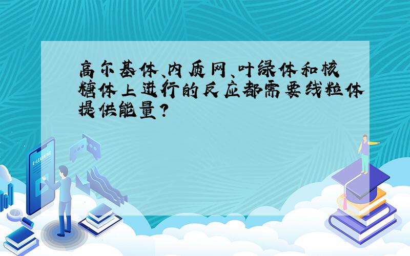 高尔基体、内质网、叶绿体和核糖体上进行的反应都需要线粒体提供能量?