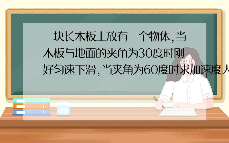 一块长木板上放有一个物体,当木板与地面的夹角为30度时刚好匀速下滑,当夹角为60度时求加速度大小.g取10