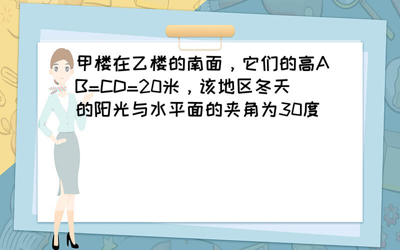 甲楼在乙楼的南面，它们的高AB=CD=20米，该地区冬天的阳光与水平面的夹角为30度．