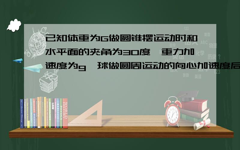 已知体重为G做圆锥摆运动时和水平面的夹角为30度,重力加速度为g,球做圆周运动的向心加速度后受到的拉