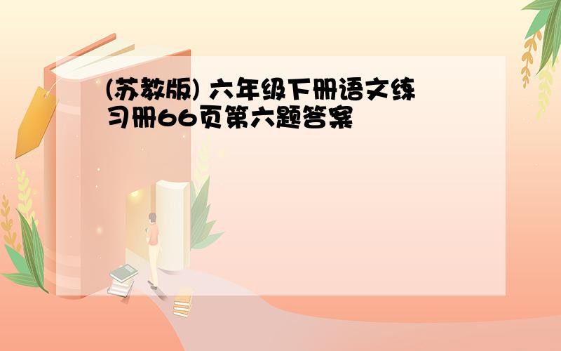 (苏教版) 六年级下册语文练习册66页第六题答案