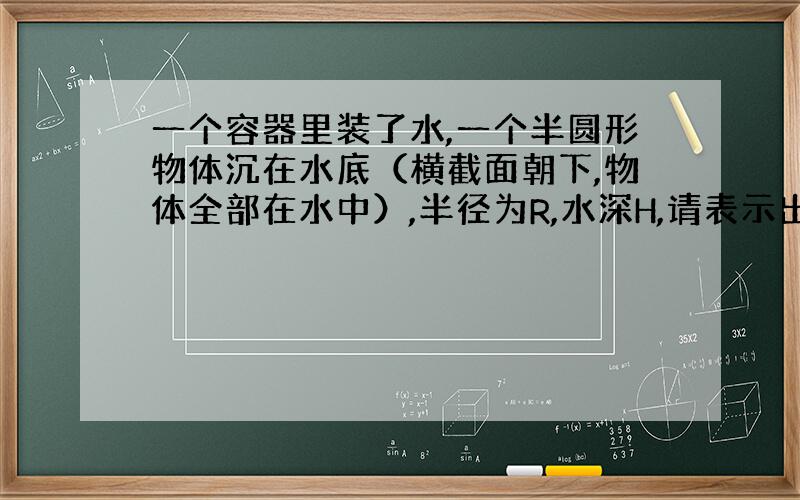 一个容器里装了水,一个半圆形物体沉在水底（横截面朝下,物体全部在水中）,半径为R,水深H,请表示出水对物体的压力、压强（