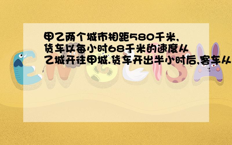 甲乙两个城市相距580千米,货车以每小时68千米的速度从乙城开往甲城.货车开出半小时后,客车从甲城开往乙城,4小时后与货