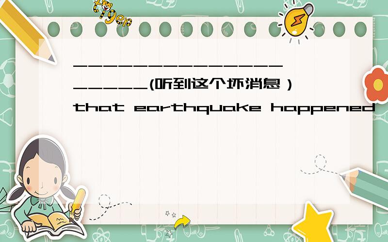 ___________________(听到这个坏消息）that earthquake happened,many pe