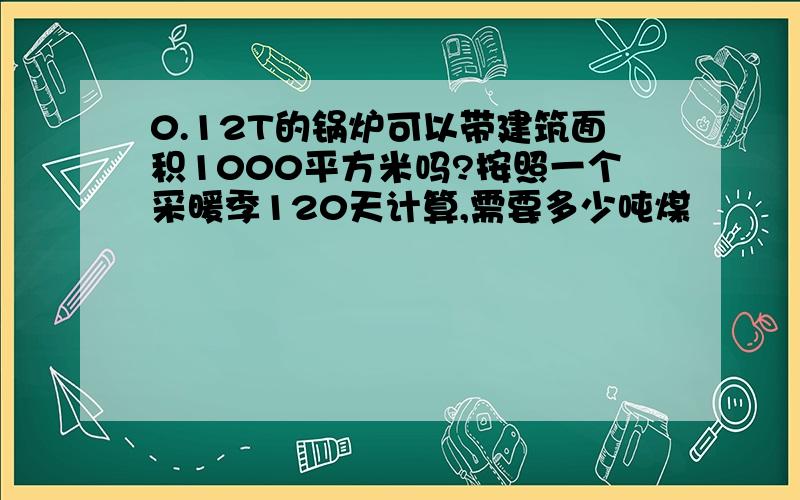 0.12T的锅炉可以带建筑面积1000平方米吗?按照一个采暖季120天计算,需要多少吨煤