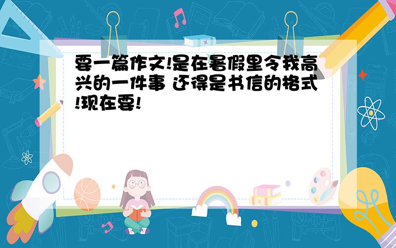 要一篇作文!是在暑假里令我高兴的一件事 还得是书信的格式!现在要!