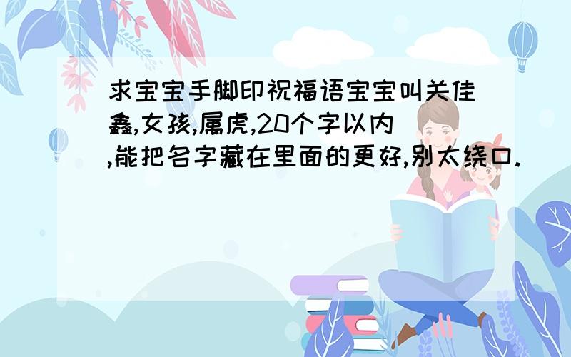 求宝宝手脚印祝福语宝宝叫关佳鑫,女孩,属虎,20个字以内,能把名字藏在里面的更好,别太绕口.