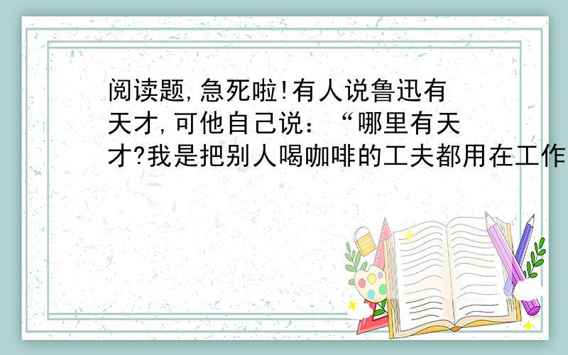 阅读题,急死啦!有人说鲁迅有天才,可他自己说：“哪里有天才?我是把别人喝咖啡的工夫都用在工作上的.鲁迅总想在较少的时间内