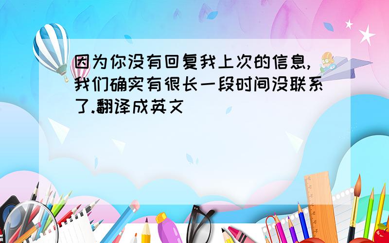 因为你没有回复我上次的信息,我们确实有很长一段时间没联系了.翻译成英文