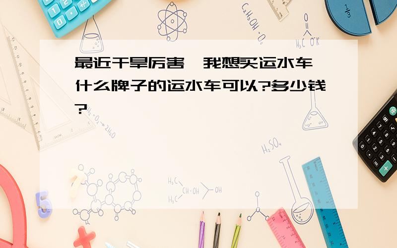 最近干旱厉害,我想买运水车,什么牌子的运水车可以?多少钱?