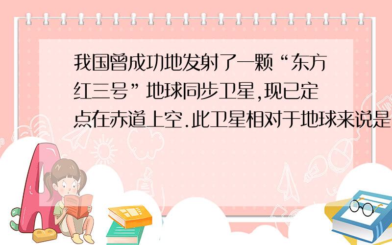 我国曾成功地发射了一颗“东方红三号”地球同步卫星,现已定点在赤道上空.此卫星相对于地球来说是...